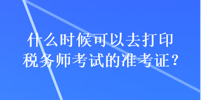 什么時(shí)候可以去打印稅務(wù)師考試的準(zhǔn)考證？