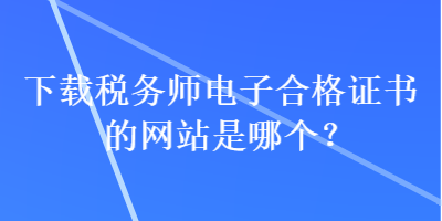 下載稅務(wù)師電子合格證書的網(wǎng)站是哪個？