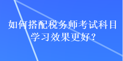 如何搭配稅務(wù)師考試科目學(xué)習(xí)效果更好？