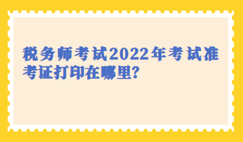 稅務(wù)師考試2022年考試準(zhǔn)考證打印在哪里？