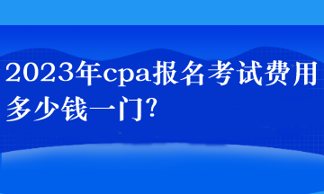 2023年cpa報名考試費用多少錢一門？