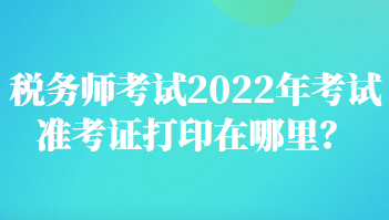 稅務(wù)師考試2022年考試準(zhǔn)考證打印在哪里？