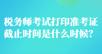 稅務(wù)師考試打印準考證截止時間是什么時候？