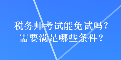 稅務(wù)師考試能免試嗎？需要滿足哪些條件？