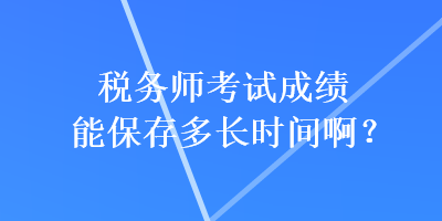 稅務(wù)師考試成績(jī)能保存多長(zhǎng)時(shí)間??？