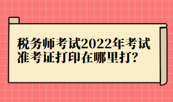 稅務(wù)師考試2022年考試準(zhǔn)考證打印在哪里打？