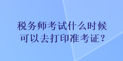 稅務(wù)師考試什么時(shí)候可以去打印準(zhǔn)考證？