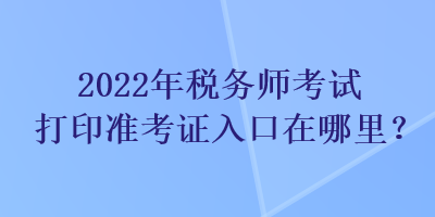 2022年稅務(wù)師考試打印準(zhǔn)考證入口在哪里？