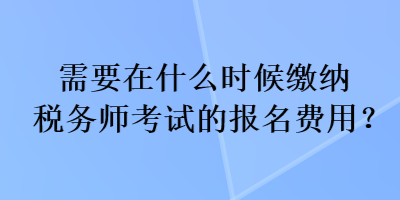 需要在什么時候繳納稅務(wù)師考試的報名費用？