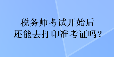 稅務(wù)師考試開始后還能去打印準(zhǔn)考證嗎？