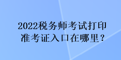 2022稅務(wù)師考試打印準(zhǔn)考證入口在哪里？