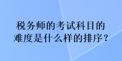 稅務(wù)師的考試科目的難度是什么樣的排序？