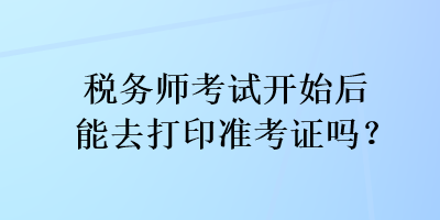 稅務(wù)師考試開始后能去打印準(zhǔn)考證嗎？