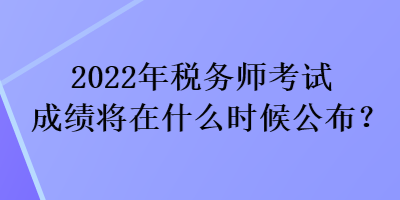 2022年稅務(wù)師考試成績將在什么時候公布？