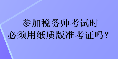 參加稅務(wù)師考試時(shí)必須用紙質(zhì)版準(zhǔn)考證嗎？