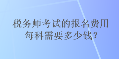 稅務(wù)師考試的報名費用每科需要多少錢？