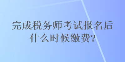 完成稅務(wù)師考試報(bào)名后什么時(shí)候繳費(fèi)？