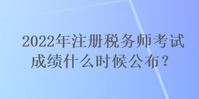 2022年注冊(cè)稅務(wù)師考試成績(jī)什么時(shí)候公布？