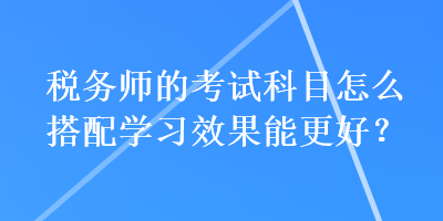 稅務(wù)師的考試科目怎么搭配學(xué)習(xí)效果能更好？