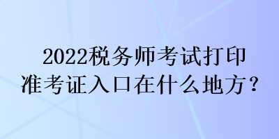 2022稅務(wù)師考試打印準(zhǔn)考證入口在什么地方？