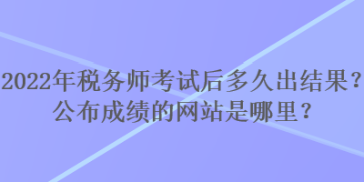 2022年稅務(wù)師考試后多久出結(jié)果？公布成績(jī)的網(wǎng)站是哪里？