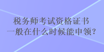 稅務師考試資格證書一般在什么時候能申領？