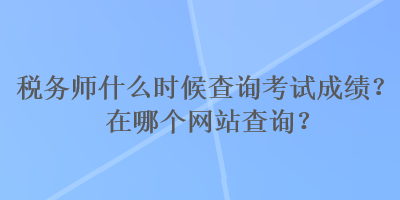 稅務(wù)師什么時(shí)候查詢考試成績(jī)？在哪個(gè)網(wǎng)站查詢？