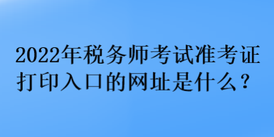 2022年稅務(wù)師考試準考證打印入口的網(wǎng)址是什么？