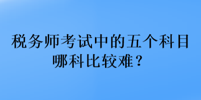 稅務(wù)師考試中的五個(gè)科目哪科比較難？