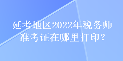 延考地區(qū)2022年稅務(wù)師準(zhǔn)考證在哪里打印？