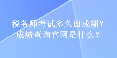 稅務(wù)師考試多久出成績？成績查詢官網(wǎng)是什么？