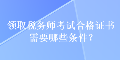 領(lǐng)取稅務(wù)師考試合格證書需要哪些條件？