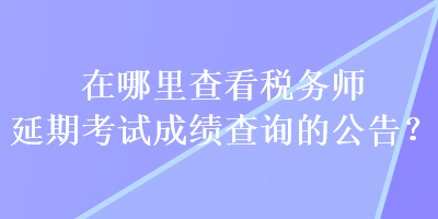 在哪里查看稅務(wù)師延期考試成績查詢的公告？