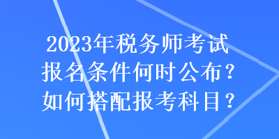 2023年稅務(wù)師考試報(bào)名條件何時公布？如何搭配報(bào)考科目？