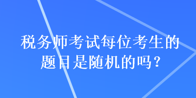 稅務(wù)師考試每位考生的題目是隨機的嗎？