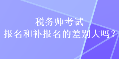 稅務(wù)師考試報(bào)名和補(bǔ)報(bào)名的差別大嗎？