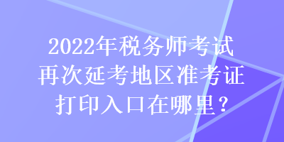 2022年稅務(wù)師考試再次延考地區(qū)準(zhǔn)考證打印入口在哪里？