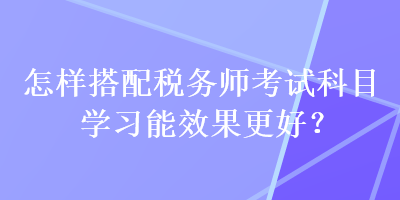 怎樣搭配稅務(wù)師考試科目學(xué)習(xí)能效果更好？