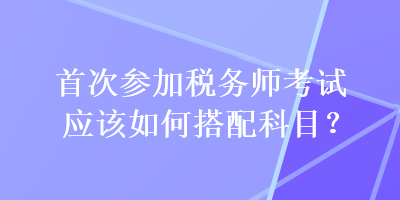 首次參加稅務(wù)師考試應(yīng)該如何搭配科目？