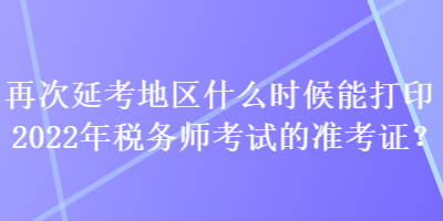 再次延考地區(qū)什么時候能打印2022年稅務(wù)師考試的準考證？