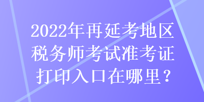 2022年再延考地區(qū)稅務(wù)師考試準(zhǔn)考證打印入口在哪里？