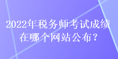 2022年稅務(wù)師考試成績在哪個網(wǎng)站公布？