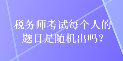 稅務(wù)師考試每個人的題目是隨機(jī)出嗎？