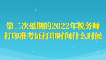 第二次延期的2022年稅務(wù)師打印準(zhǔn)考證打印時間什么時候？