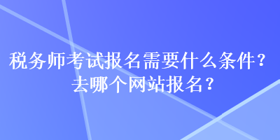 稅務(wù)師考試報名需要什么條件？去哪個網(wǎng)站報名？