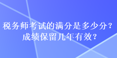 稅務(wù)師考試的滿分是多少分？成績保留幾年有效？