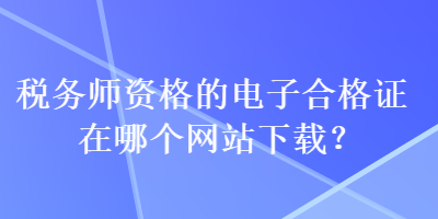 稅務(wù)師資格的電子合格證在哪個(gè)網(wǎng)站下載？