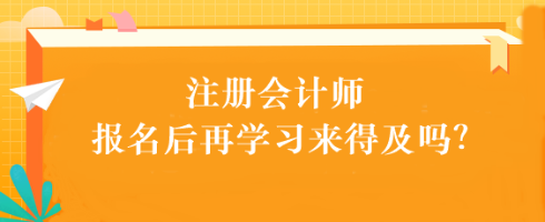 注會考試報(bào)名后再學(xué)習(xí)來得及嗎？別別別！太晚了...