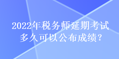 2022年稅務師延期考試多久可以公布成績？