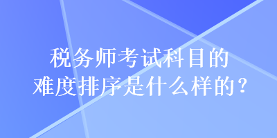 稅務(wù)師考試科目的難度排序是什么樣的？